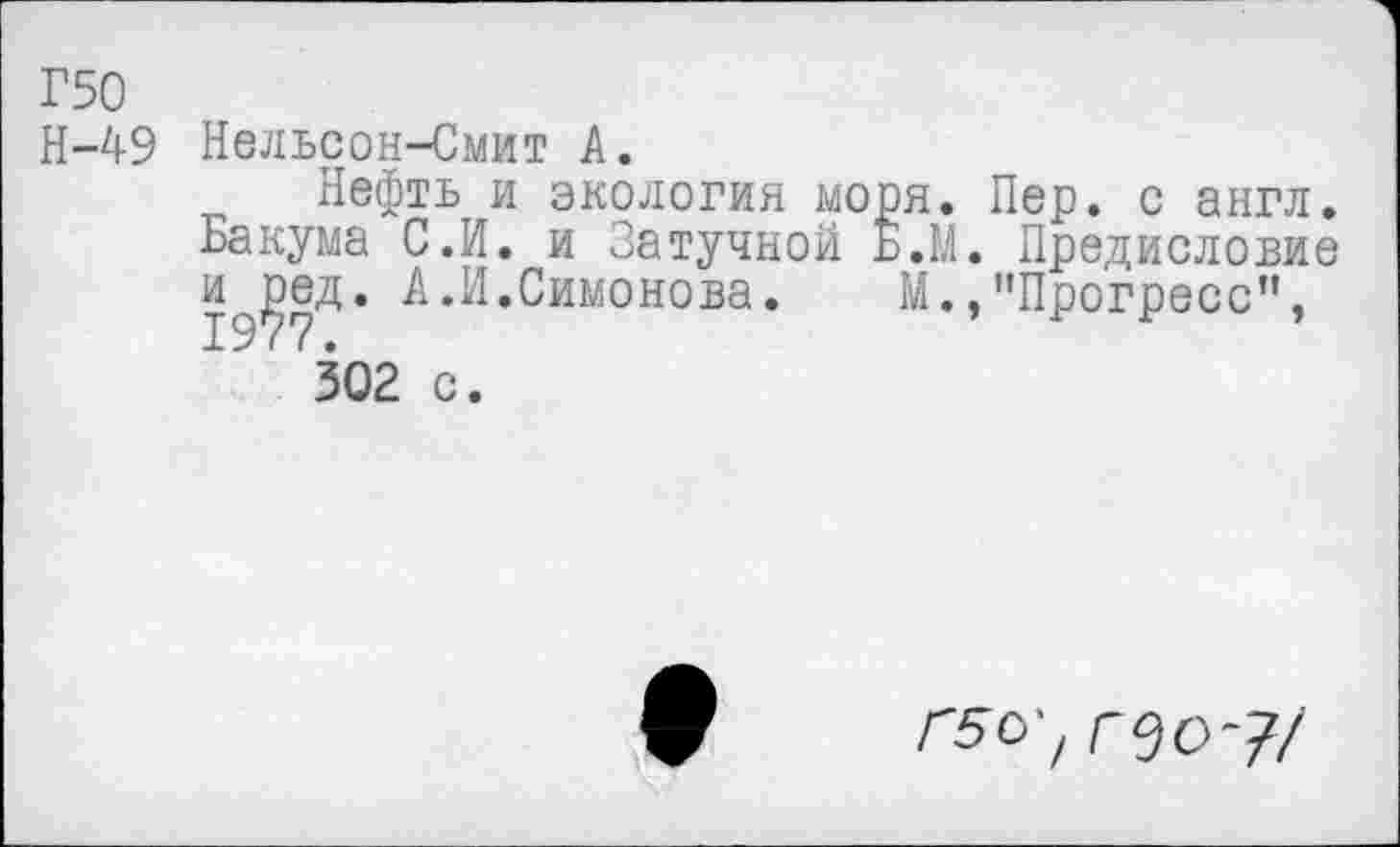 ﻿Г50
Н-49 Нельсон-Смит А.
Нефть и экология моря. Пер. с англ. Бакума С.И. и Затучной Б.М. Предисловие и^ед. А.И.Симонова.	М.,"Прогресс”,
' 302 с.
